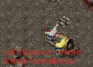 如何打造无敌角色?传奇游戏最强装备与技能搭配全解析 如何打造无敌角色?传奇游戏最强装备与技能搭配全解析